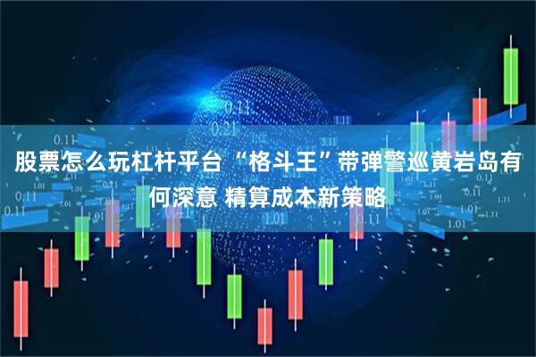 股票怎么玩杠杆平台 “格斗王”带弹警巡黄岩岛有何深意 精算成本新策略