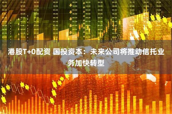 港股T+0配资 国投资本：未来公司将推动信托业务加快转型