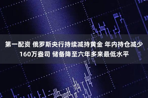 第一配资 俄罗斯央行持续减持黄金 年内持仓减少160万盎司 储备降至六年多来最低水平